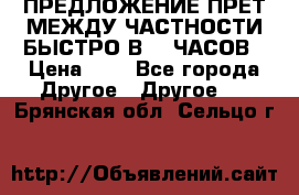 ПРЕДЛОЖЕНИЕ ПРЕТ МЕЖДУ ЧАСТНОСТИ БЫСТРО В 72 ЧАСОВ › Цена ­ 0 - Все города Другое » Другое   . Брянская обл.,Сельцо г.